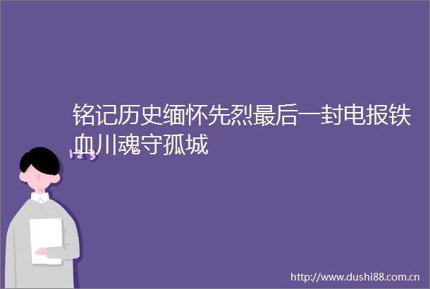 铭记历史缅怀先烈最后一封电报铁血川魂守孤城