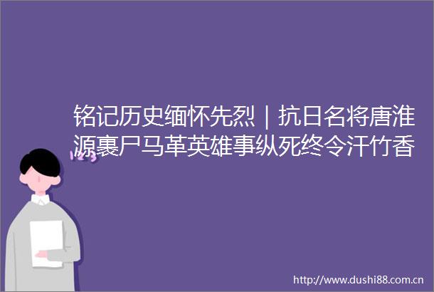 铭记历史缅怀先烈｜抗日名将唐淮源裹尸马革英雄事纵死终令汗竹香