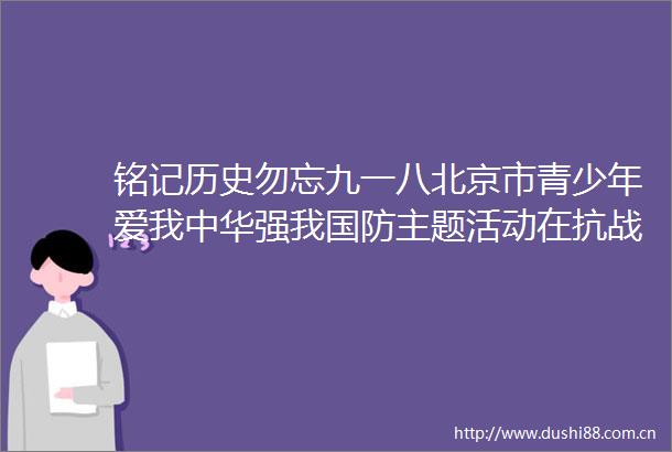 铭记历史勿忘九一八北京市青少年爱我中华强我国防主题活动在抗战馆举行