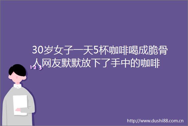 30岁女子一天5杯咖啡喝成脆骨人网友默默放下了手中的咖啡