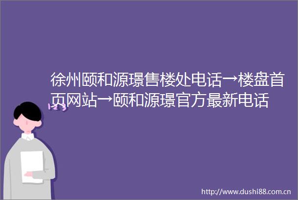 徐州颐和源璟售楼处电话→楼盘首页网站→颐和源璟官方最新电话