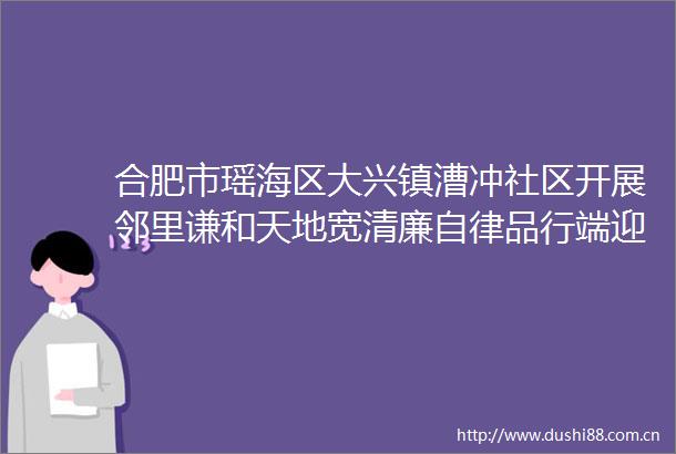 合肥市瑶海区大兴镇漕冲社区开展邻里谦和天地宽清廉自律品行端迎七一活动