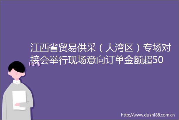江西省贸易供采（大湾区）专场对接会举行现场意向订单金额超500万美元