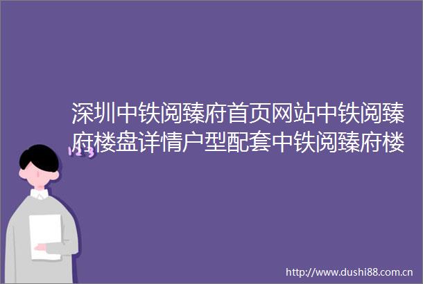 深圳中铁阅臻府首页网站中铁阅臻府楼盘详情户型配套中铁阅臻府楼盘简介