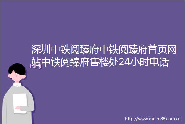 深圳中铁阅臻府中铁阅臻府首页网站中铁阅臻府售楼处24小时电话楼盘详情
