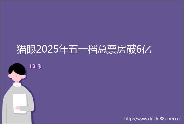 猫眼2025年五一档总票房破6亿