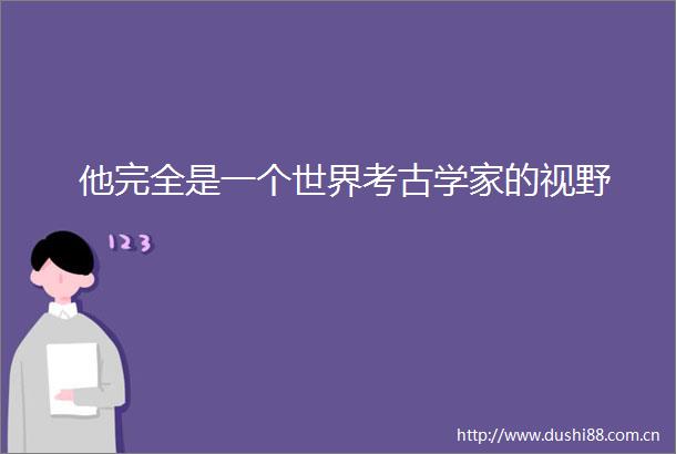 他完全是一个世界考古学家的视野
