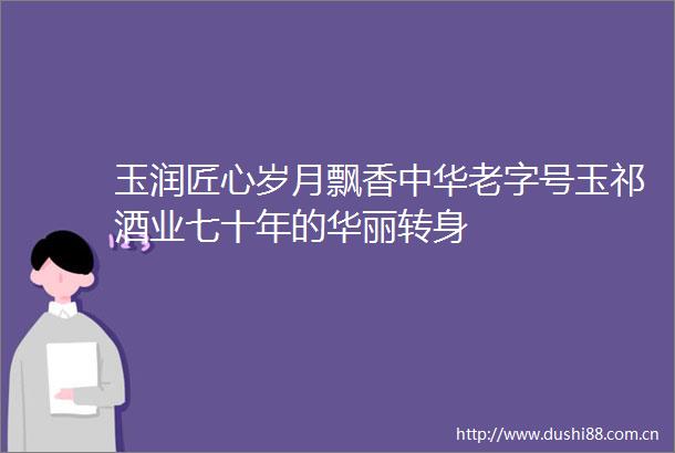 玉润匠心岁月飘香中华老字号玉祁酒业七十年的华丽转身