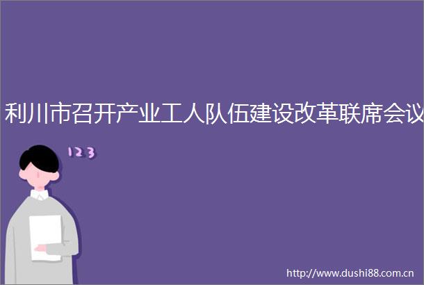 利川市召开产业工人队伍建设改革联席会议
