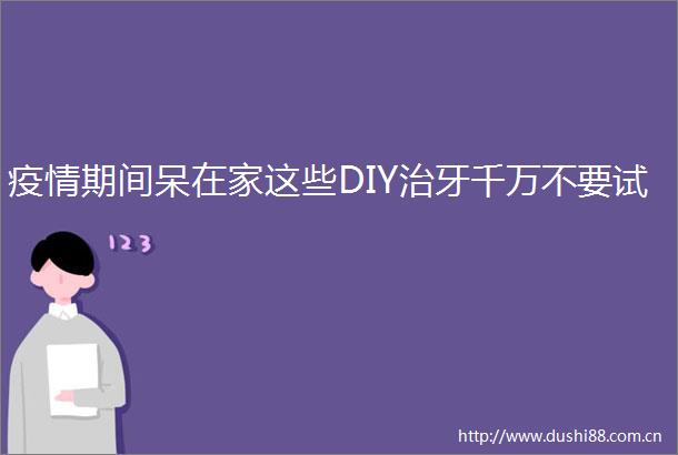疫情期间呆在家这些DIY治牙千万不要试
