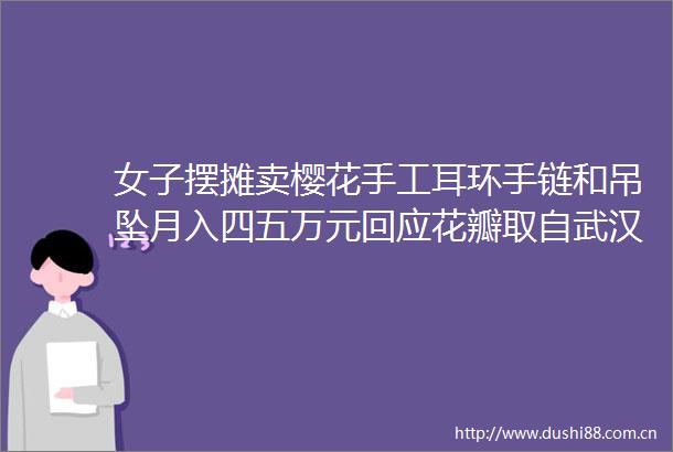 女子摆摊卖樱花手工耳环手链和吊坠月入四五万元回应花瓣取自武汉可永久保存