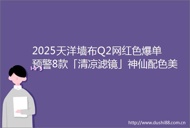 2025天洋墙布Q2网红色爆单预警8款「清凉滤镜」神仙配色美到刷爆家装圈