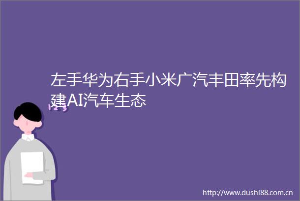 左手华为右手小米广汽丰田率先构建AI汽车生态