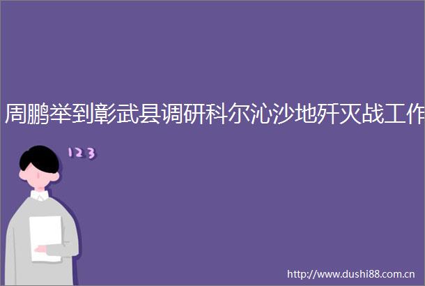 周鹏举到彰武县调研科尔沁沙地歼灭战工作