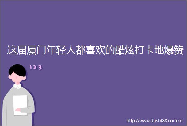 这届厦门年轻人都喜欢的酷炫打卡地爆赞