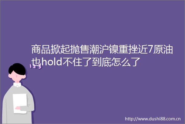 商品掀起抛售潮沪镍重挫近7原油也hold不住了到底怎么了