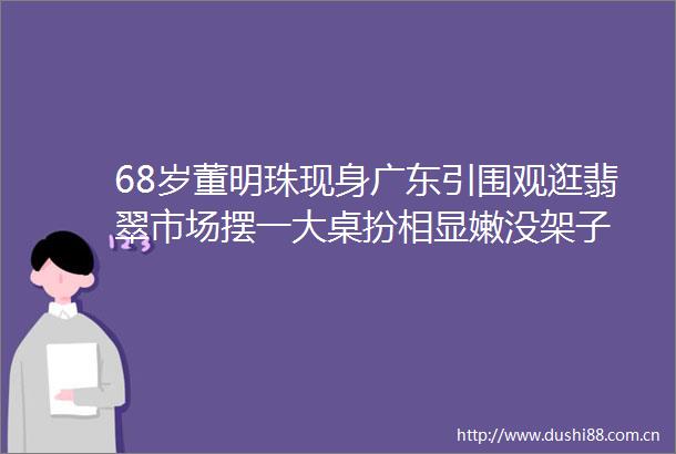68岁董明珠现身广东引围观逛翡翠市场摆一大桌扮相显嫩没架子