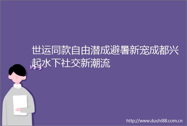 世运同款自由潜成避暑新宠成都兴起水下社交新潮流