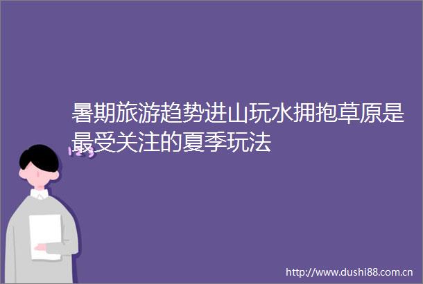 暑期旅游趋势进山玩水拥抱草原是最受关注的夏季玩法