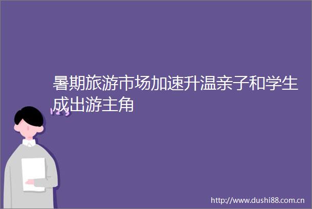 暑期旅游市场加速升温亲子和学生成出游主角