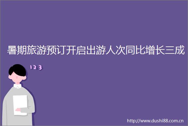 暑期旅游预订开启出游人次同比增长三成