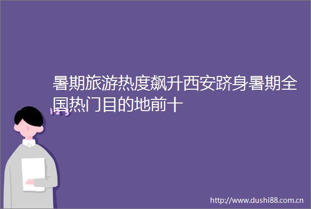 暑期旅游热度飙升西安跻身暑期全国热门目的地前十