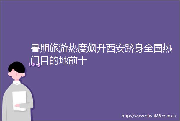 暑期旅游热度飙升西安跻身全国热门目的地前十