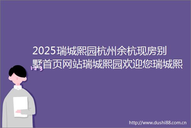 2025瑞城熙园杭州余杭现房别墅首页网站瑞城熙园欢迎您瑞城熙园楼盘详情最新价格户型