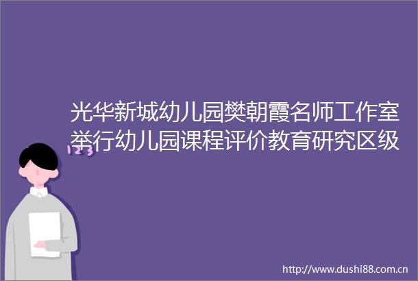 光华新城幼儿园樊朝霞名师工作室举行幼儿园课程评价教育研究区级开放观摩活动