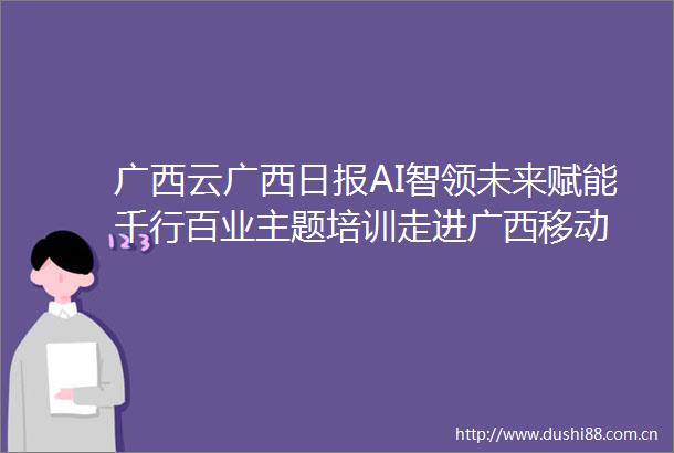 广西云广西日报AI智领未来赋能千行百业主题培训走进广西移动