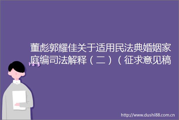 董彪郭耀佳关于适用民法典婚姻家庭编司法解释（二）（征求意见稿）的主要亮点和完善建议
