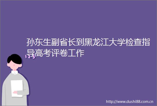孙东生副省长到黑龙江大学检查指导高考评卷工作