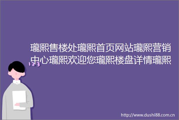 瓏熙售楼处瓏熙首页网站瓏熙营销中心瓏熙欢迎您瓏熙楼盘详情瓏熙最新价格瓏熙户型图瓏熙容积率售楼处