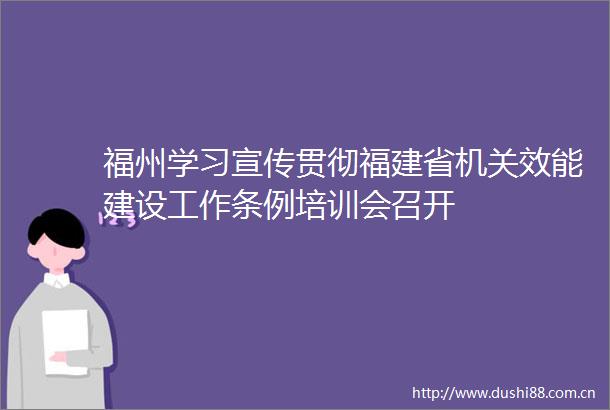 福州学习宣传贯彻福建省机关效能建设工作条例培训会召开