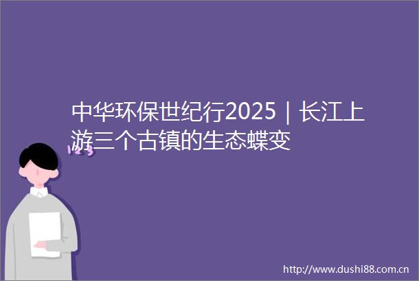 中华环保世纪行2025｜长江上游三个古镇的生态蝶变