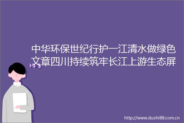 中华环保世纪行护一江清水做绿色文章四川持续筑牢长江上游生态屏障