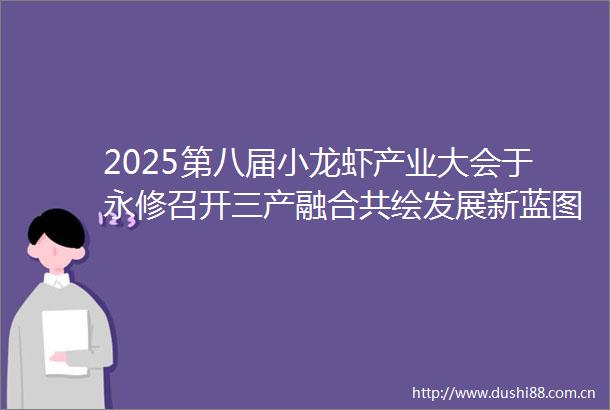 2025第八届小龙虾产业大会于永修召开三产融合共绘发展新蓝图