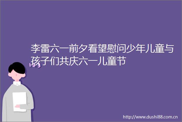 李雷六一前夕看望慰问少年儿童与孩子们共庆六一儿童节