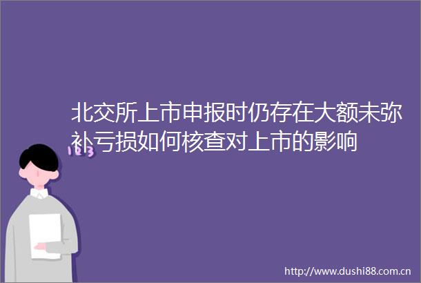 北交所上市申报时仍存在大额未弥补亏损如何核查对上市的影响