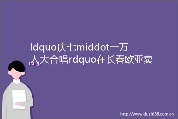 ldquo庆七middot一万人大合唱rdquo在长春欧亚卖场10号门前震撼上演