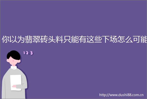 你以为翡翠砖头料只能有这些下场怎么可能