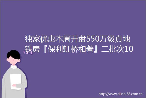 独家优惠本周开盘550万级真地铁房『保利虹桥和著』二批次108套建面约104㎡3房加推入市附官方看房报名通道