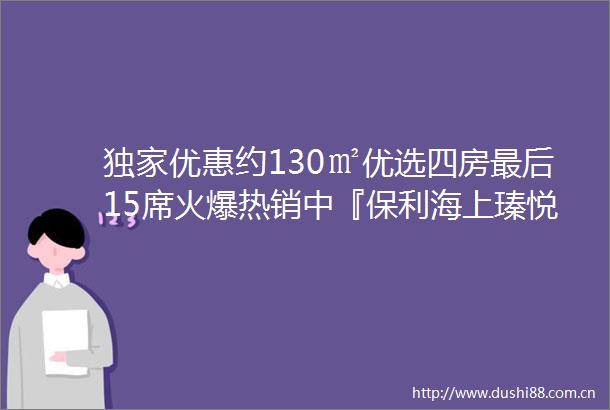 独家优惠约130㎡优选四房最后15席火爆热销中『保利海上瑧悦』约850万起入主中环旁明星户型附官方看房报名通道