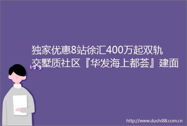 独家优惠8站徐汇400万起双轨交墅质社区『华发海上都荟』建面约101㎡136㎡高层叠加开盘顺销中附官方看房报名通道