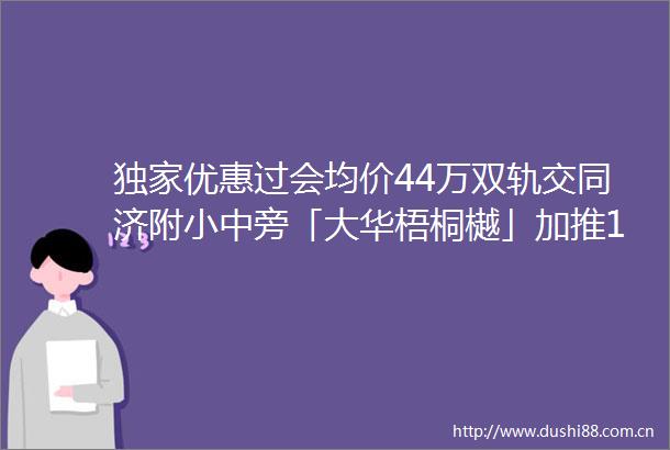 独家优惠过会均价44万双轨交同济附小中旁「大华梧桐樾」加推193套90144㎡高层叠加