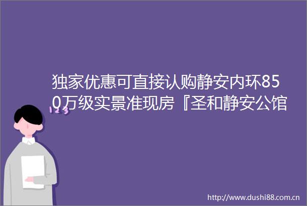 独家优惠可直接认购静安内环850万级实景准现房『圣和静安公馆』加推约65141㎡压轴房源仅37套附官方看房报名通道
