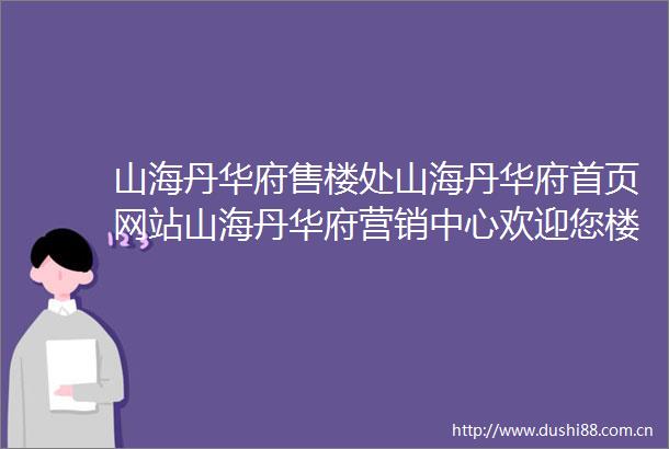 山海丹华府售楼处山海丹华府首页网站山海丹华府营销中心欢迎您楼盘详情最新价格户型图容积率售楼处