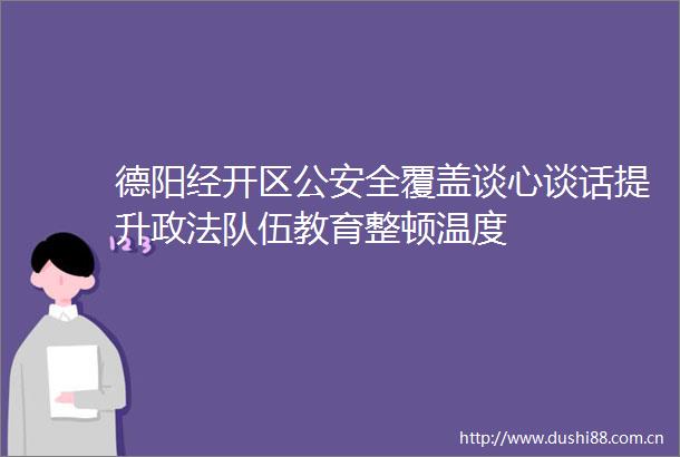德阳经开区全覆盖谈心谈话提升政法队伍教育整顿温度