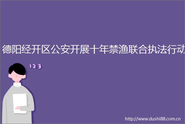 德阳经开区开展十年禁渔联合行动