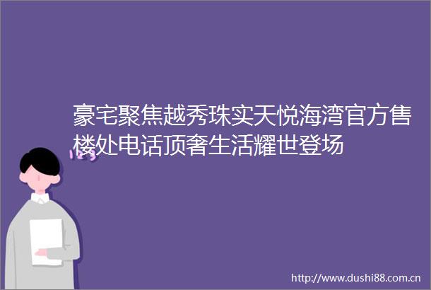 豪宅聚焦越秀珠实天悦海湾官方售楼处电话顶奢生活耀世登场